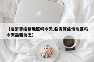 【临沂算疫情地区吗今天,临沂算疫情地区吗今天最新消息】