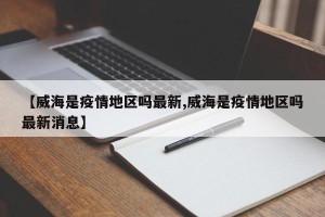 【威海是疫情地区吗最新,威海是疫情地区吗最新消息】
