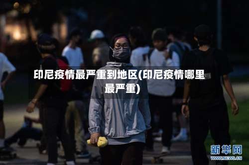 印尼疫情最严重到地区(印尼疫情哪里最严重)-第3张图片