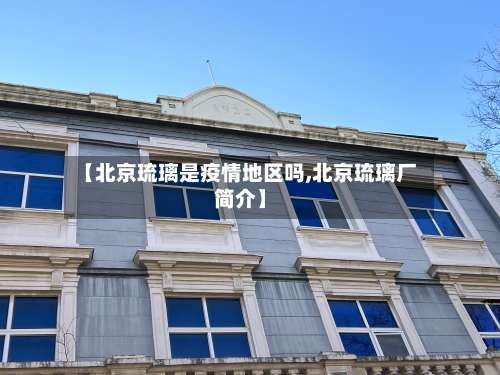 【北京琉璃是疫情地区吗,北京琉璃厂简介】-第1张图片