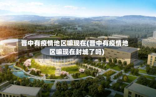 晋中有疫情地区嘛现在(晋中有疫情地区嘛现在封城了吗)-第2张图片