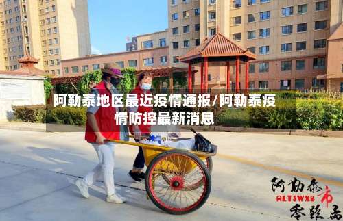 阿勒泰地区最近疫情通报/阿勒泰疫情防控最新消息-第1张图片